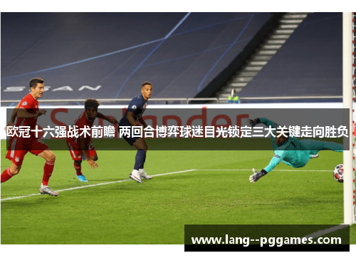 欧冠十六强战术前瞻 两回合博弈球迷目光锁定三大关键走向胜负 欧冠十六强战术前瞻 两回合博弈球迷目光锁定三大关键走向胜负