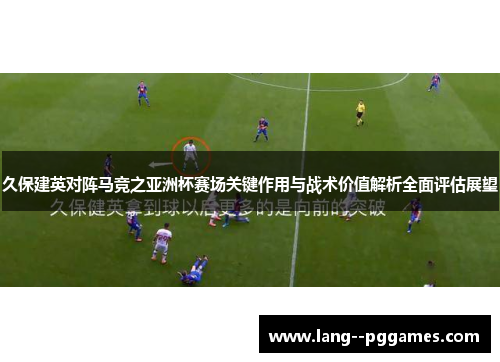 久保建英对阵马竞之亚洲杯赛场关键作用与战术价值解析全面评估展望 久保建英对阵马竞之亚洲杯赛场关键作用与战术价值解析全面评估展望