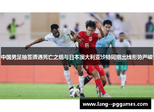 中国男足抽签遭遇死亡之组与日本澳大利亚沙特同组出线形势严峻