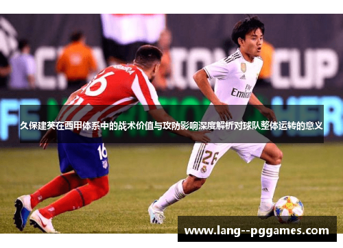 久保建英在西甲体系中的战术价值与攻防影响深度解析对球队整体运转的意义 久保建英在西甲体系中的战术价值与攻防影响深度解析对球队整体运转的意义